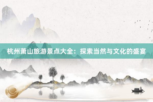 杭州萧山旅游景点大全：探索当然与文化的盛宴