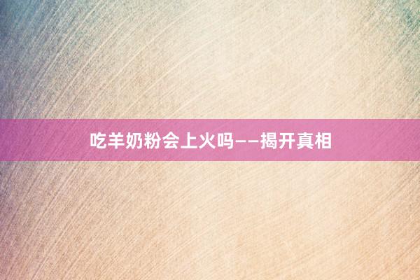 吃羊奶粉会上火吗——揭开真相