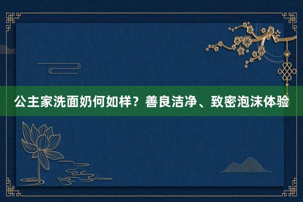 公主家洗面奶何如样？善良洁净、致密泡沫体验