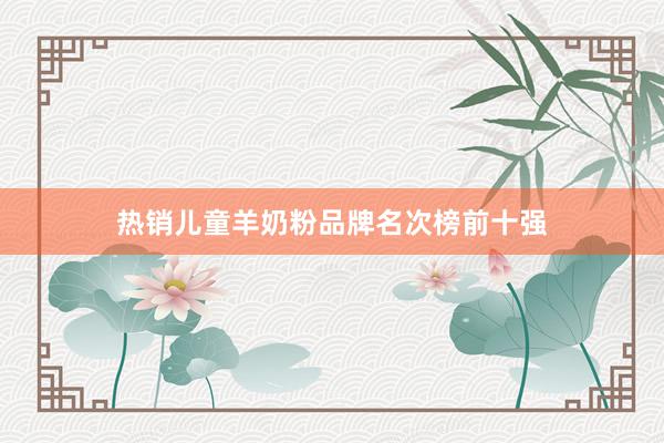热销儿童羊奶粉品牌名次榜前十强
